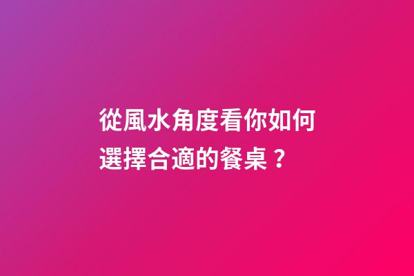 從風水角度看你如何選擇合適的餐桌？